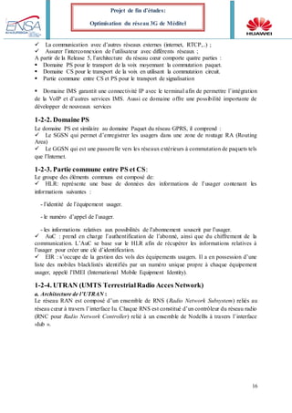 16
Projet de fin d’études:
Optimisation du réseau 3G de Méditel
La communication avec d’autres réseaux externes (internet, RTCP,..) ;
Assurer l’interconnexion de l’utilisateur avec différents réseaux ;
A partir de la Release 5, l’architecture du réseau cœur comporte quatre parties :
Domaine PS pour le transport de la voix moyennant la commutation paquet.
Domaine CS pour le transport de la voix en utilisant la commutation circuit.
Partie commune entre CS et PS pour le transport de signalisation
Domaine IMS garantit une connectivité IP avec le terminal afin de permettre l’intégration
de la VoIP et d’autres services IMS. Aussi ce domaine offre une possibilité importante de
développer de nouveaux services
1-2-2. Domaine PS
Le domaine PS est similaire au domaine Paquet du réseau GPRS, il comprend :
Le SGSN qui permet d’enregistrer les usagers dans une zone de routage RA (Routing
Area)
Le GGSN qui est une passerelle vers les réseaux extérieurs à commutation de paquets tels
que l’Internet.
1-2-3. Partie commune entre PS et CS:
Le groupe des éléments communs est composé de:
HLR: représente une base de données des informations de l’usager contenant les
informations suivantes :
- l’identité de l’équipement usager.
- le numéro d’appel de l’usager.
- les informations relatives aux possibilités de l’abonnement souscrit par l’usager.
AuC : prend en charge l’authentification de l’abonné, ainsi que du chiffrement de la
communication. L’AuC se base sur le HLR afin de récupérer les informations relatives à
l’usager pour créer une clé d’identification.
EIR : s’occupe de la gestion des vols des équipements usagers. Il a en possession d’une
liste des mobiles blacklistés identifiés par un numéro unique propre à chaque équipement
usager, appelé l’IMEI (International Mobile Equipment Identity).
1-2-4. UTRAN (UMTS TerrestrialRadio Acces Network)
a. Architecture de l’UTRAN :
Le réseau RAN est composé d’un ensemble de RNS (Radio Network Subsystem) reliés au
réseau cœur à travers l’interface Iu. Chaque RNS est constitué d’un contrôleur du réseau radio
(RNC pour Radio Network Controller) relié à un ensemble de NodeBs à travers l’interface
«Iub ».
 