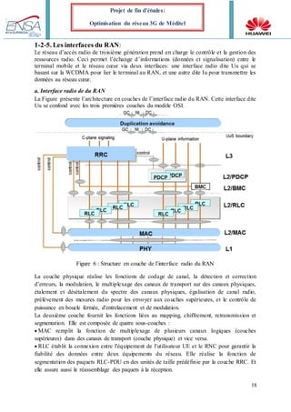 18
Projet de fin d’études:
Optimisation du réseau 3G de Méditel
1-2-5. Les interfaces du RAN:
Le réseau d’accès radio de troisième génération prend en charge le contrôle et la gestion des
ressources radio. Ceci permet l’échange d’informations (données et signalisation) entre le
terminal mobile et le réseau cœur via deux interfaces: une interface radio dite Uu qui se
basant sur la WCDMA pour lier le terminal au RAN, et une autre dite Iu pour transmettre les
données au réseau cœur.
a. Interface radio de du RAN
La Figure présente l’architecture en couches de l’interface radio du RAN. Cette interface dite
Uu se confond avec les trois premières couches du modèle OSI.
Figure 6 : Structure en couche de l’interface radio du RAN
La couche physique réalise les fonctions de codage de canal, la détection et correction
d’erreurs, la modulation, le multiplexage des canaux de transport sur des canaux physiques,
étalement et désétalement du spectre des canaux physiques, égalisation de canal radio,
prélèvement des mesures radio pour les envoyer aux couches supérieures, et le contrôle de
puissance en boucle fermée, d'entrelacement et de modulation.
La deuxième couche fournit les fonctions liées au mapping, chiffrement, retransmission et
segmentation. Elle est composée de quatre sous-couches :
MAC remplit la fonction de multiplexage de plusieurs canaux logiques (couches
supérieures) dans des canaux de transport (couche physique) et vice versa.
RLC établit la connexion entre l'équipement de l'utilisateur UE et le RNC pour garantir la
fiabilité des données entre deux équipements du réseau. Elle réalise la fonction de
segmentation des paquets RLC-PDU en des unités de taille prédéfinie par la couche RRC. Et
elle assure aussi le réassemblage des paquets à la réception.
 