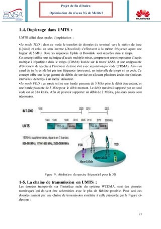21
Projet de fin d’études:
Optimisation du réseau 3G de Méditel
1-4. Duplexage dans UMTS :
UMTS défini deux modes d’exploitation :
Le mode TDD : dans ce mode le transfert de données du terminal vers la station de base
(Uplink) et celui en sens inverse (Downlink) s’effectuent à la même fréquence ayant une
largeur de 5 MHz. Donc les séquences Uplink et Downlink sont séparées dans le temps.
Ce concept utilise une technique d’accès multiple mixte, comprenant une composante d’accès
multiple à répartition dans le temps (TDMA) fondée sur la trame GSM, et une composante
d’étalement de spectre à l’intérieur du time slot avec séparation par code (CDMA). Ainsi un
canal de trafic est défini par une fréquence (porteuse), un intervalle de temps et un code. Ce
concept offre une large gamme de débits de service en allouant plusieurs codes ou plusieurs
intervalles de temps à un même utilisateur.
Le mode FDD : ce mode utilise une bande passante de 5 Mhz pour le débit descendant, et
une bande passante de 5 Mhz pour le débit montant. Le débit maximal supporté par un seul
code est de 384 kbit/s. Afin de pouvoir supporter un débit de 2 Mbit/s, plusieurs codes sont
nécessaires.
Figure 9 : Attribution du spectre fréquentiel pour la 3G
1-5. La chaine de transmission en UMTS :
Les données transportés sur l’interface radio du système WCDMA, sont des données
numériques qui doivent être acheminées avec le plus de fiabilité possible. Pour ceci ces
données passent par une chaine de transmission similaire à celle présentée par la Figure ci-
dessous :
 