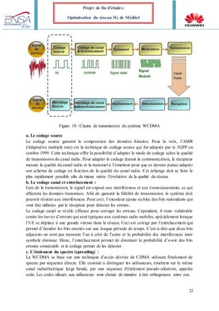 22
Projet de fin d’études:
Optimisation du réseau 3G de Méditel
Figure 10 : Chaine de transmission du système WCDMA
a. Le codage source
Le codage source garantit la compression des données binaires. Pour la voix, l’AMR
(Adaptative multiple rate) est la technique de codage source qui fut adoptée par le 3GPP en
octobre 1999. Cette technique offre la possibilité d’adapter le mode de codage selon la qualité
de transmission du canal radio. Pour adapter le codage durant la communication, le récepteur
mesure la qualité du canal radio et la transmet à l’émetteur pour que ce dernier puisse adapter
son schéma de codage en fonction de la qualité du canal radio. Cet échange doit se faire le
plus rapidement possible afin de mieux suivre l’évolution de la qualité du réseau.
b. Le codage canal et entrelacement :
Lors de la transmission, le signal est exposé aux interférences et aux évanouissements, ce qui
affectera les données transmises. Afin de garantir la fidélité de transmission, le système doit
pouvoir résister aux interférences. Pour ceci, l’encodeur ajoute au bloc des bits redondants qui
vont être utilisées par le récepteur pour détecter les erreurs.
Le codage canal se révèle efficace pour corriger les erreurs. Cependant, il reste vulnérable
contre les bursts d’erreurs qui sont typiques aux systèmes radio mobiles, spécialement lorsque
l’UE se déplace à une grande vitesse dans le réseau. Ceci est corrigé par l’entrelacement qui
permet d’étendre les bits erronés sur une longue période de temps. C'est-à-dire que deux bits
adjacents ne sont pas transmis l’un à côté de l’autre et la probabilité des interférences inter
symbole diminue. Donc, l’entrelacement permet de diminuer la probabilité d’avoir des bits
erronés consécutifs et le codage permet de les détecter.
c. L’étalement du spectre (spreading) :
La WCDMA se base sur une technique d’accès dérivée de CDMA utilisant l'étalement de
spectre par séquence directe. Elle consiste à distinguer les utilisateurs, émettent sur le même
canal radioélectrique large bande, par une séquence d'étalement pseudo-aléatoire, appelée
code. Les codes alloués aux utilisateurs sont choisis de manière à être orthogonaux entre eux.
 
