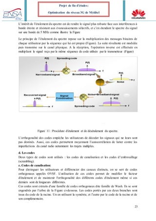 23
Projet de fin d’études:
Optimisation du réseau 3G de Méditel
L’intérêt de l’étalement du spectre est de rendre le signal plus robuste face aux interférences à
bande étroite et résistant aux évanouissements sélectifs, et c’en étendant le spectre du signal
sur une bande de 5 MHz comme illustre la Figure
Le principe de l’étalement du spectre repose sur la multiplication des messages binaires de
chaque utilisateur par la séquence qui lui est propre (Figure). La suite résultante est modulée
puis transmise sur le canal physique. A la réception, l’opération inverse est effectuée en
multipliant le signal reçu par la même séquence de code utilisée par le transmetteur (Figure)
Figure 11 : Procédure d'étalement et de désétalement du spectre.
L’orthogonalité des codes empêche les utilisateurs de décoder les signaux qui ne leurs sont
pas destinés. Aussi, ces codes permettent moyennant l’autocorrélation de lutter contre les
imperfections du canal radio notamment les trajets multiples.
d. Les codes
Deux types de codes sont utilisés : les codes de canalisation et les codes d’embrouillage
(scrambling).
e. Codes de canalisation:
Pour distinguer les utilisateurs et différencier des canaux distincts, on se sert de codes
orthogonaux appelés OVSF. L'utilisation de ces codes permet de modifier le facteur
d'étalement et de maintenir l'orthogonalité des différents codes d'étalement même si ces
derniers sont de longueurs différentes.
Ces codes sont extraits d'une famille de codes orthogonaux dite famille de Wash. Ils se sont
engendrés par l’arbre de la Figure ci-dessous. Les codes portés par ces deux branches sont
issus du code de la racine. Un en utilisant la symétrie, et l’autre par le code de la racine et de
son complémentaire.
 