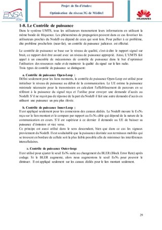 29
Projet de fin d’études:
Optimisation du réseau 3G de Méditel
1-8. Le Contrôle de puissance
Dans le système UMTS, tous les utilisateurs transmettent leurs informations en utilisant la
même bande de fréquence. Les phénomènes de propagation peuvent dans ce cas favoriser les
utilisateurs proches du NodeB ou dépend de ceux qui sont loin. Pour pallier à ce problème,
dite problème proche/loin (near-far), un contrôle de puissance judicieux est effectué.
Le contrôle de puissance se base sur le niveau de qualité, c'est-à-dire le rapport signal sur
bruit, ce rapport doit être assuré avec un niveau de puissance approprié. Ainsi, L’UMTS fait
appel à un ensemble de mécanismes de contrôle de puissance dans le but d’optimiser
l’utilisation des ressources radio et de maintenir la qualité du signal sur le lien radio.
Trois types de contrôle de puissance se distinguent:
a. Contrôle de puissance Open-Loop :
Défini seulement pour les liens montants, le contrôle de puissance Open-Loop est utilisé pour
initialiser le niveau de puissance au début de la communication. Le UE estime la puissance
minimale nécessaire pour la transmission en calculant l’affaiblissement de parcours en se
référant à la puissance du signal reçu et l’utilise pour envoyer une demande d’accès au
NodeB. S’il ne reçoit pas de réponse de la part du NodeB il fait une autre demande d’accès en
utilisant une puissance un peu plus élevée.
b. Contrôle de puissance Inner-Loop :
Il est appliqué seulement pour les connexions des canaux dédiés. Le NodeB mesure le Eb/No
reçu sur le lien montant et le compare par rapport au Eb/No cible qui dépend de la nature de la
communication en cours. S’il est supérieur à ce dernier il demande au UE de baisser sa
puissance d’émission et vice versa.
Ce principe est aussi utilisé dans le sens descendant, bien que dans ce cas les signaux
proviennent du NodeB. Il est souhaitable que la puissance destinée aux terminaux mobiles qui
se trouvent en bordure de cellule soit la plus faible possible afin de minimiser les interférences
intercellulaires.
c. Contrôle de puissance Outer-loop:
Il est utilisé pour ajuster le seuil Eb/No suite au changement du BLER (Block Error Rate) après
codage. Si le BLER augmente, alors nous augmentons le seuil Eb/No pour pouvoir le
diminuer. Il est appliqué seulement sur les canaux dédiés pour le lien montant seulement.
 