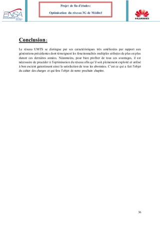 36
Projet de fin d’études:
Optimisation du réseau 3G de Méditel
Conclusion:
Le réseau UMTS se distingue par ses caractéristiques très améliorées par rapport aux
générations précédentes dont témoignent les fonctionnalités multiples utilisées de plus en plus
durant ces dernières années. Néanmoins, pour bien profiter de tous ces avantages, il est
nécessaire de procéder à l’optimisation du réseau afin qu’il soit pleinement exploité et utilisé
à bon escient garantissant ainsi la satisfaction de tous les abonnées. C’est ce qui a fait l’objet
du cahier des charges et qui fera l’objet de notre prochain chapitre.
 
