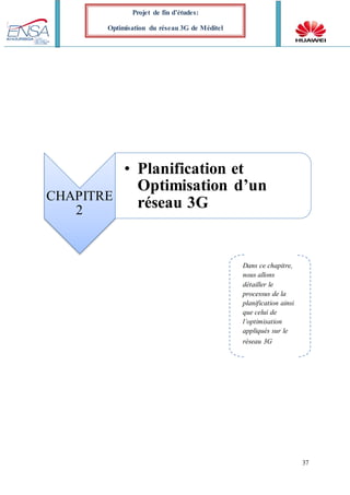 37
Projet de fin d’études:
Optimisation du réseau 3G de Méditel
CHAPITRE
2
• Planification et
Optimisation d’un
réseau 3G
Dans ce chapitre,
nous allons
détailler le
processus de la
planification ainsi
que celui de
l’optimisation
appliqués sur le
réseau 3G
 