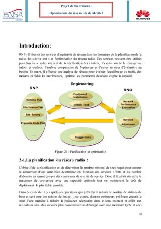 38
Projet de fin d’études:
Optimisation du réseau 3G de Méditel
Introduction:
RNP / O fournit des services d'ingénierie de réseau dans les domaines de la planification de la
radio, les « drive test » et l'optimisation du réseau radio. Ces services peuvent être utilisés
pour fournir « radio site » et de la vérification des clusters, l’évaluation de la couverture
indoor et outdoor, l’analyse comparative de l'opérateur et d'autres services d'évaluation au
besoin. En outre, il effectue une analyse de réseau pour évaluer l'équilibrage du trafic, des
mesures et réduit les interférences, optimise les paramètres de réseau et gère la capacité.
Figure 23 : Planification et optimisation
2-1.La planification du réseau radio :
L'objectif de la planification est de déterminer le nombre minimal de sites requis pour assurer
la couverture d'une zone bien déterminée en fonction des services offerts et du nombre
d'abonnés en tenant compte des contraintes de qualité de service. Donc il faudrait atteindre le
maximum de couverture avec une capacité optimale tout en maintenant le coût de
déploiement le plus faible possible.
Dans ce contexte, il y a quelques opérateurs qui préférèrent réduire le nombre de stations de
base et ceci pour des raisons de budget ; par contre, d'autres opérateurs préfèrent couvrir la
zone d'une manière à réduire la puissance nécessaire dans le sens montant et offrir aux
utilisateurs ainsi des services plus consommateurs d'énergie avec une meilleure QoS, et ceci
 