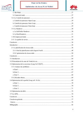 4
Projet de fin d’études:
Optimisation du réseau 3G de Méditel
a. Idle Mode .........................................................................................................................27
b. Connected mode ...............................................................................................................27
1-8. Le Contrôle de puissance ...................................................................................................29
a. Contrôle de puissance Open-Loop......................................................................................29
b. Contrôle de puissance Inner-Loop......................................................................................29
c. Contrôle de puissance Outer-loop:......................................................................................29
1-9. Le Handover .....................................................................................................................30
a. Le Soft/Softer Handover ....................................................................................................30
b. Le Hard Handover.............................................................................................................31
1-10.Compressed mode.............................................................................................................33
2-11. La qualité de service ........................................................................................................34
Conclusion ..................................................................................................................................36
Introduction :...............................................................................................................................38
2-1.La planification du réseau radio...........................................................................................38
2-1-1.Outil de planification radio (logiciel Atoll) ....................................................................40
2-2.L’optimisation du réseau radio:........................................................................................50
Conclusion ..................................................................................................................................62
3-1.Introduction ...........................................................................................................................64
3-2.Présentation de la zone de l’étude de cas..................................................................................64
3-3.Optimisation de la couverture (Long Call RSCP).....................................................................65
3-3-1.Analyse des problèmes ....................................................................................................65
a-Zone1................................................................................................................................65
b-Zone 2...............................................................................................................................67
c-Zone 3...............................................................................................................................68
3-3-2.Résultat obtenu................................................................................................................69
3-4.Optimisation de la qualité (Long call : Ec/Io) ...........................................................................69
a-Zone 1...............................................................................................................................70
b-Zone 2...............................................................................................................................70
c-Zone 3...............................................................................................................................71
3-5.Optimisation du débit .............................................................................................................72
3-7.Les KPIs................................................................................................................................74
Conclusion ..................................................................................................................................76
Conclusion générale .....................................................................................................................77
Annexe.......................................................................................................................................78
Bibliographie………………………………………………………………………………………..…82
 