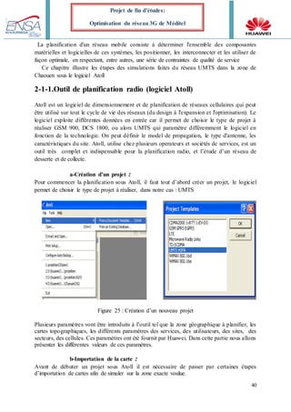 40
Projet de fin d’études:
Optimisation du réseau 3G de Méditel
La planification d'un réseau mobile consiste à déterminer l'ensemble des composantes
matérielles et logicielles de ces systèmes, les positionner, les interconnecter et les utiliser de
façon optimale, en respectant, entre autres, une série de contraintes de qualité de service
Ce chapitre illustre les étapes des simulations faites du réseau UMTS dans la zone de
Chaouen sous le logiciel Atoll
2-1-1.Outil de planification radio (logiciel Atoll)
Atoll est un logiciel de dimensionnement et de planification de réseaux cellulaires qui peut
être utilisé sur tout le cycle de vie des réseaux (du design à l'expansion et l'optimisation). Le
logiciel exploite différentes données en entrée car il permet de choisir le type de projet à
réaliser GSM 900, DCS 1800, ou alors UMTS qui paramètre différemment le logiciel en
fonction de la technologie. On peut définir le model de propagation, le type d'antenne, les
caractéristiques du site. Atoll, utilise chez plusieurs operateurs et sociétés de services, est un
outil très complet et indispensable pour la planification radio, et l’étude d’un réseau de
desserte et de collecte.
a-Création d’un projet :
Pour commencer la planification sous Atoll, il faut tout d’abord créer un projet, le logiciel
permet de choisir le type de projet à réaliser, dans notre cas : UMTS
Figure 25 : Création d’un nouveau projet
Plusieurs paramètres vont être introduits à l’outil tel que la zone géographique à planifier, les
cartes topographiques, les différents paramètres des services, des utilisateurs, des sites, des
secteurs, des cellules. Ces paramètres ont été fournit par Huawei. Dans cette partie nous allons
présenter les différentes valeurs de ces paramètres.
b-Importation de la carte :
Avant de débuter un projet sous Atoll il est nécessaire de passer par certaines étapes
d’importation de cartes afin de simuler sur la zone exacte voulue.
 