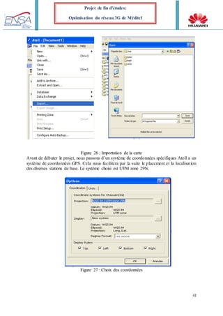 41
Projet de fin d’études:
Optimisation du réseau 3G de Méditel
Figure 26 : Importation de la carte
Avant de débuter le projet, nous passons d’un système de coordonnées spécifiques Atoll a un
système de coordonnées GPS. Cela nous facilitera par la suite le placement et la localisation
des diverses stations de base. Le système choisi est UTM zone 29N.
Figure 27 : Choix des coordonnées
 