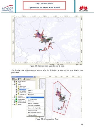 44
Projet de fin d’études:
Optimisation du réseau 3G de Méditel
Figure 31 : Emplacement des sites sur la carte
On dessine une « computation zone » afin de délimiter la zone qu’on veut étudier ses
prédictions
Figure 32 : Computation Zone
 