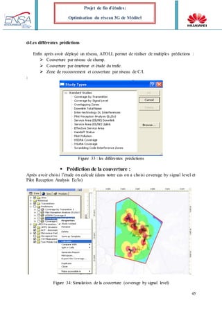 45
Projet de fin d’études:
Optimisation du réseau 3G de Méditel
d-Les différentes prédictions
Enfin après avoir déployé un réseau, ATOLL permet de réaliser de multiples prédictions :
 Couverture par niveau de champ.
 Couverture par émetteur et étude du trafic.
 Zone de recouvrement et couverture par niveau de C/I.
:
Figure 33 : les différentes prédictions
 Prédiction de la couverture :
Après avoir choisi l’étude on calcule (dans notre cas on a choisi coverage by signal level et
Pilot Reception Analysis Ec/Io)
Figure 34: Simulation de la couverture (coverage by signal level)
 
