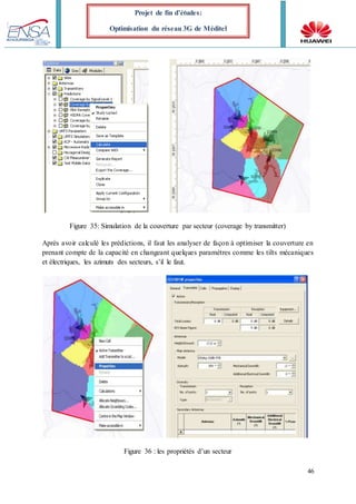 46
Projet de fin d’études:
Optimisation du réseau 3G de Méditel
Figure 35: Simulation de la couverture par secteur (coverage by transmitter)
Après avoir calculé les prédictions, il faut les analyser de façon à optimiser la couverture en
prenant compte de la capacité en changeant quelques paramètres comme les tilts mécaniques
et électriques, les azimuts des secteurs, s’il le faut.
Figure 36 : les propriétés d’un secteur
 