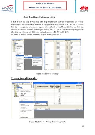 48
Projet de fin d’études:
Optimisation du réseau 3G de Méditel
e-Liste de voisinage (Neighbours List) :
Il faut définir une liste de voisinage afin de permettre aux secteurs de connaitre les cellules
des autres secteurs, le nombre maximal de Neighbours qu’une cellule peut avoir est 32.Pour la
liste de voisinage, on trouve deux types : Intra-technology neighbours (définir une liste des
cellules voisines de la même technologie utilisée, ex : 3G-3G) et Inter-technology neighbours
(des listes de voisinage de différentes technologies ex : 2G-3G ou 3G-2G).
La figure ci-dessous illustre comment on peut définir cette liste :
Figure 41 : Liste de voisinage
Primary Scrambling code :
Figure 42 : Liste des Primary Scrambling Code
 