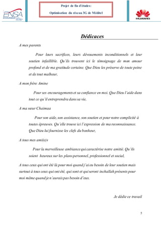 5
Projet de fin d’études:
Optimisation du réseau 3G de Méditel
Dédicaces
A mes parents
Pour leurs sacrifices, leurs dévouements inconditionnels et leur
soutien infaillible. Qu’ils trouvent ici le témoignage de mon amour
profond et de ma gratitude certaine. Que Dieu les préserve de toute peine
et de tout malheur,
A mon frère Amine
Pour ses encouragementset sa confiance en moi. Que Dieu l’aide dans
tout ce qu’il entreprendra danssa vie,
A ma sœur Chaimaa
Pour son aide, son assistance, son soutien et pour notre complicité à
toutes épreuves. Qu’elle trouve ici l’expression de ma reconnaissance.
Que Dieu lui fournisse les clefs du bonheur,
A tous mes ami(e)s
Pour la merveilleuse ambiancequicaractérise notre amitié. Qu’ils
soient heureux sur les planspersonnel, professionnel et social,
A tous ceux quiont été là pour moi quand j’aieu besoin de leur soutien mais
surtout à tous ceux qui ont été, qui sont et quiseront inchallah présents pour
moi même quand jen’auraispas besoin d’eux.
Je dédie ce travail
 