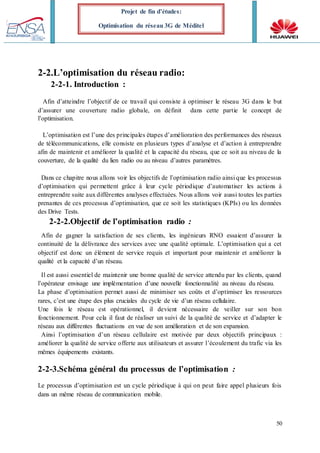 50
Projet de fin d’études:
Optimisation du réseau 3G de Méditel
2-2.L’optimisation du réseau radio:
2-2-1. Introduction :
Afin d’atteindre l’objectif de ce travail qui consiste à optimiser le réseau 3G dans le but
d’assurer une couverture radio globale, on définit dans cette partie le concept de
l’optimisation.
L’optimisation est l’une des principales étapes d’amélioration des performances des réseaux
de télécommunications, elle consiste en plusieurs types d’analyse et d’action à entreprendre
afin de maintenir et améliorer la qualité et la capacité du réseau, que ce soit au niveau de la
couverture, de la qualité du lien radio ou au niveau d’autres paramètres.
Dans ce chapitre nous allons voir les objectifs de l’optimisation radio ainsi que les processus
d’optimisation qui permettent grâce à leur cycle périodique d’automatiser les actions à
entreprendre suite aux différentes analyses effectuées. Nous allons voir aussi toutes les parties
prenantes de ces processus d’optimisation, que ce soit les statistiques (KPIs) ou les données
des Drive Tests.
2-2-2.Objectif de l’optimisation radio :
Afin de gagner la satisfaction de ses clients, les ingénieurs RNO essaient d’assurer la
continuité de la délivrance des services avec une qualité optimale. L’optimisation qui a cet
objectif est donc un élément de service requis et important pour maintenir et améliorer la
qualité et la capacité d’un réseau.
Il est aussi essentiel de maintenir une bonne qualité de service attendu par les clients, quand
l’opérateur envisage une implémentation d’une nouvelle fonctionnalité au niveau du réseau.
La phase d’optimisation permet aussi de minimiser ses coûts et d’optimiser les ressources
rares, c’est une étape des plus cruciales du cycle de vie d’un réseau cellulaire.
Une fois le réseau est opérationnel, il devient nécessaire de veiller sur son bon
fonctionnement. Pour cela il faut de réaliser un suivi de la qualité de service et d’adapter le
réseau aux différentes fluctuations en vue de son amélioration et de son expansion.
Ainsi l’optimisation d’un réseau cellulaire est motivée par deux objectifs principaux :
améliorer la qualité de service offerte aux utilisateurs et assurer l’écoulement du trafic via les
mêmes équipements existants.
2-2-3.Schéma général du processus de l’optimisation :
Le processus d’optimisation est un cycle périodique à qui on peut faire appel plusieurs fois
dans un même réseau de communication mobile.
 