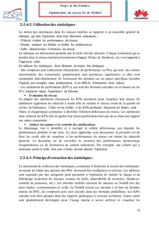 52
Projet de fin d’études:
Optimisation du réseau 3G de Méditel
2-2-4-2. Utilisation des statistiques :
La notion des statistiques dans les réseaux mobiles se rapporte à un ensemble général de
métrique qui aide l'opérateur dans trois directions principales :
- D'abord, évaluer les performances du réseau.
- Ensuite, analyser les défauts et vérifier les améliorations.
- Enfin, dimensionner l’extension du réseau
La métrique est directement produite par le trafic réel des abonnés. Chaque événement qui se
produit dans le réseau (initiation/terminaison d'appel, l'échec de Handover, etc.) est rapporté à
l’ingénieur radio.
En utilisant les statistiques, deux éléments devraient être distingués :
- Des compteurs purs (indicateurs élémentaires de performance, ou PIs), qui sont des valeurs
incrémentales des événements, généralement sans pertinence significative si elles sont
manipulées individuellement. Ils fournissent des données sur un aspect spécifique (nombre
d'appels, par exemple) mais, pratiquement, il est difficile d'interpréter leurs valeurs.
- Les indicateurs de performance (KPI’s), qui sont des formules calculées en se basant sur les
PI’s, traduisent mieux l'expérience de l'abonné.
 Évaluation du réseau
La plupart des opérateurs choisissent les KPIs pertinents pour visualiser leur réseau. Ils
établissent également les objectifs à réunir afin de réaliser le niveau voulu de la qualité du
service de l'utilisateur. L'idée est de vérifier si les KPIs pertinents dépassent les limites seuil.
Sinon, le diagnostique commence à identifier l'élément défectueux du réseau. Les opérateurs
donc utilisent les KPIs afin de garder leur réseau performant ainsi que de se situer par rapport
aux autres concurrents.
 Analyse des pannes et le contrôle des améliorations
Le dépannage vise à identifier et à corriger la cellule défectueuse, qui dégrade les
performances globales d’une zone. Ici, deux approches sont nécessaires: la première est de
fixer les seuils afin de visualiser si les performances du réseau ont atteint les objectifs
prescrits. La deuxième est de surveiller la variation des performances (pourcentage
d'augmentation ou de diminution de certain indicateur). Par exemple, une cellule qui a
nettement perdu le trafic d'un jour à l'autre devrait alarmer l'opérateur.
2-2-4-3. Principe d'extraction des statistiques :
Le mécanisme de collection des statistiques, commence d’abord par le recueil des statistiques,
et ensuite les tables des mesures des RNC devraient être configurées et activées. Les tableaux
sont organisés par des catégories pour permettre à l'opérateur de réduire la charge et de
télécharger seulement les mesures voulues (le trafic, disponibilité de ressource, Handover,
contrôle de puissance, etc.). Les abonnés mobiles envoient les mesures au NodeB lors des
deux modes: communication et veille. Le NodeB envoie ces mesures à la base de données
interne du RNC, les compteurs purs sont calculés dans des formules prédéfinies. Les KPIs
calculés sont alors groupés dans des rapports génériques et envoyés au bureau. Autres outils
sont généralement développés pour l’usage interne à savoir archiver et visualiser les
 