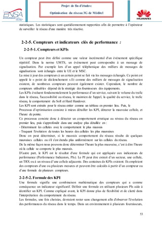 53
Projet de fin d’études:
Optimisation du réseau 3G de Méditel
statistiques. Les statistiques sont quotidiennement rapportées afin de permettre à l’opérateur
de surveiller le réseau d'une manière très réactive.
2-2-5. Compteurs et indicateurs clés de performance :
2-2-5-1. Compteurs et KPIs
Un compteur peut être défini comme une valeur incrémental d'un événement spécifique
répétitif. Dans la norme UMTS, un événement peut correspondre à un message de
signalisation. Par exemple lors d’un appel téléphonique des milliers de messages de
signalisations sont échangés entre le UE et le MSC.
La mise à jour des compteurs à un certain point se fait via les messages échangés. Ce point est
appelé le « point de déclenchement ».Et comme des milliers de messages de signalisation
existent, de nombreux compteurs peuvent également exister. Cependant, le nombre de
compteurs utilisables dépend de la stratégie des fournisseurs des équipements.
Les KPIs évaluent fondamentalement la performance d’un service, suivant le volume du trafic
dans le réseau, l'accessibilité au réseau, le maintien de l'appel, la qualité du service, le trafic
réseau, le comportement du Soft et Hard Handover.
Les KPI sont extraits pour le réseau entier comme un tableau en premier lieu. Puis, le
Processus d’optimisation consiste à mieux détailler les KPI, détecter la mauvaise cellule, et
l’heure de pointe.
Ce processus consiste donc à détecter un comportement erratique au niveau du réseau en
premier lieu, puis s'approfondir dans une analyse plus détaillée en :
- Déterminant les cellules avec le comportement le plus mauvais
- Traquant l'évolution de toutes les heures des cellules les plus mauvaises
Donc on peut déterminer, si le mauvais comportement du réseau résulte de quelques
mauvaises cellules ou s'il s'est étendu plus uniformément sur les cellules du réseau.
De la même façon nous pouvons donc déterminer l'heure la plus mauvaise, c’est à dire l'heure
où la cellule se comporte le plus mauvais.
D’autre part, le KPI est le résultat d'une formule qui est appliquée aux indicateurs de
performance (Performance Indicators, PIs). Le PI peut être extrait d’un secteur, une cellule,
un TRX ou à un niveau d’une cellule adjacente. Des centaines de KPIs existent. Ils emploient
des compteurs d'une ou plusieurs mesures et peuvent être calculés à partir d’un compteur ou
d’une formule de plusieurs compteurs.
2-2-5-2. Formule des KPI
Une formule signifie une combinaison mathématique des compteurs qui a comme
conséquence un indicateur significatif. Définir une formule en utilisant plusieurs PIs aide à
identifier un KPI. Comme expliqué avant, le KPI donne plus de flexibilité et de clarté dans
l’interprétation du comportement du réseau.
Les formules, une fois choisies, devraient rester sans changement afin d'observer l'évolution
des performances du réseau dans le temps. Dans un environnement à plusieurs fournisseurs,
 