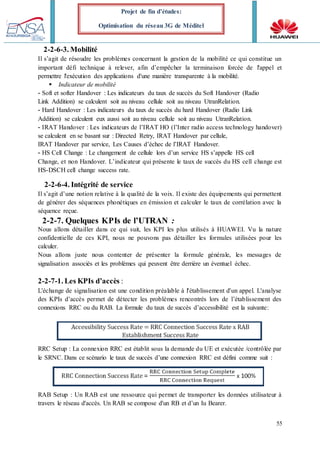 55
Projet de fin d’études:
Optimisation du réseau 3G de Méditel
2-2-6-3. Mobilité
Il s’agit de résoudre les problèmes concernant la gestion de la mobilité ce qui constitue un
important défi technique à relever, afin d’empêcher la terminaison forcée de l'appel et
permettre l'exécution des applications d'une manière transparente à la mobilité.
 Indicateur de mobilité
- Soft et softer Handover : Les indicateurs du taux de succès du Soft Handover (Radio
Link Addition) se calculent soit au niveau cellule soit au niveau UtranRelation.
- Hard Handover : Les indicateurs du taux de succès du hard Handover (Radio Link
Addition) se calculent eux aussi soit au niveau cellule soit au niveau UtranRelation.
- IRAT Handover : Les indicateurs de l’IRAT HO (l’Inter radio access technology handover)
se calculent en se basant sur : Directed Retry, IRAT Handover par cellule,
IRAT Handover par service, Les Causes d’échec de l’IRAT Handover.
- HS Cell Change : Le changement de cellule lors d’un service HS s’appelle HS cell
Change, et non Handover. L’indicateur qui présente le taux de succès du HS cell change est
HS-DSCH cell change success rate.
2-2-6-4. Intégrité de service
Il s’agit d’une notion relative à la qualité de la voix. Il existe des équipements qui permettent
de générer des séquences phonétiques en émission et calculer le taux de corrélation avec la
séquence reçue.
2-2-7. Quelques KPIs de l’UTRAN :
Nous allons détailler dans ce qui suit, les KPI les plus utilisés à HUAWEI. Vu la nature
confidentielle de ces KPI, nous ne pouvons pas détailler les formules utilisées pour les
calculer.
Nous allons juste nous contenter de présenter la formule générale, les messages de
signalisation associés et les problèmes qui peuvent être derrière un éventuel échec.
2-2-7-1. Les KPIs d’accès :
L'échange de signalisation est une condition préalable à l'établissement d'un appel. L'analyse
des KPIs d’accès permet de détecter les problèmes rencontrés lors de l’établissement des
connexions RRC ou du RAB. La formule du taux de succès d’accessibilité est la suivante:
RRC Setup : La connexion RRC est établit sous la demande du UE et exécutée /contrôlée par
le SRNC. Dans ce scénario le taux de succès d’une connexion RRC est défini comme suit :
RAB Setup : Un RAB est une ressource qui permet de transporter les données utilisateur à
travers le réseau d'accès. Un RAB se compose d'un RB et d’un Iu Bearer.
 