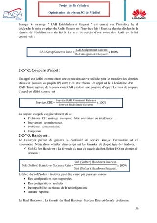 56
Projet de fin d’études:
Optimisation du réseau 3G de Méditel
Lorsque le message " RAB Establishment Request " est envoyé sur l’interface Iu, il
déclenche la mise en place du Radio Bearer sur l'interface lub / Uu et ce dernier déclenche la
réussite de l'établissement du RAB. Le taux de succès d’une connexion RAB est défini
comme suit :
2-2-7-2. Coupure d’appel :
Un appel est défini comme étant une connexion active utilisée pour le transfert des données
utilisateur (vocaux ou paquets IP) entre l'UE et le réseau. Un appel est lié à l'existence d'un
RAB. Toute rupture de la connexion RAB est donc une coupure d’appel. Le taux de coupure
d’appel est défini comme suit :
La coupure d’appels est généralement dû à:
 Problèmes RF : voisinage manquant, faible couverture ou interférence…
 Intervention de maintenance.
 Problèmes de transmission.
 Congestion
2-2-7-3. Handover :
Le Handover permet de garantir la continuité de service lorsque l’utilisateur est en
mouvement. Nous allons détailler dans ce qui suit les formules de chaque type de Handover.
 Soft/Softer Handover : La formule du taux de succès du Soft/Softer HO est donnée ci-
dessous :
L’échec du Soft/Softer Handover peut être causé par plusieurs raisons:
 Des configurations non-supportées.
 Des configurations invalides
 Incompatibilité au niveau de la reconfiguration.
 Aucune réponse.
Le Hard Handover : La formule du Hard Handover Success Rate est donnée ci-dessous:
 