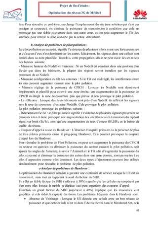 61
Projet de fin d’études:
Optimisation du réseau 3G de Méditel
lieu. Pour résoudre ce problème, on change l’emplacement du site (une solution qui n’est pas
pratique et couteuse), on diminue la puissance de transmission à condition que cela ne
provoque pas une faible couverture dans une autre zone, ou on peut augmenter le Tilt des
antennes pour rétrécir la zone couverte par la cellule débordante.
b-Analyse de problèmes de pilot pollution :
Le pilot pollution en un point, signifie l’existence de plusieurs pilots ayant une forte puissance
et qu’aucun d’eux n’est dominant sur les autres. Idéalement, les signaux dans une cellule sont
limités dans sa zone planifiée. Toutefois, cette propagation idéale ne peut avoir lieu en raison
des facteurs suivants:
- Mauvaise hauteur du NodeB et l’antenne : Si un NodeB est construit dans une position plus
élevée que dans les bâtiments, la plupart des régions seront inondées par les signaux
provenant de ce NodeB.
- Mauvaise configuration du tilt des antennes : Si le Tilt est mal réglé, les interférences entre
les sites peuvent augmenter causant ainsi le pilot pollution.
- Mauvais réglage de la puissance de CPICH : Lorsque les NodeBs sont densément
implémentés et planifié pour couvrir une zone étroite, une augmentation de la puissance de
CPICH va élargir la zone de couverture plus que prévue et cela provoque le pilot pollution.
- La réflexion : Lorsque des hauts bâtiments sont près d’un NodeB, ils reflètent les signaux
vers la zone de couverture d’un autre NodeBs. Cela provoque le pilot pollution.
Le pilot pollution provoque les problèmes suivants :
- Détérioration Ec /Io : le pilot pollution signifie l’existence de plusieurs signaux provenant de
plusieurs sites et donc provoque une augmentation des interférences et diminution du rapport
signal sur bruit (Ec/Io), ainsi qu’une augmentation du taux d’erreur (BLER), et la baisse de
qualité du réseau.
- Coupure d’appel à cause du Handover : L’absence d’un pilot primaire ou la présence de plus
de trois pilotes primaires cause le ping-pong Handover, Cela pourrait provoquer la coupure
d’appel lors du Handover.
Pour résoudre le problème de Pilot Pollution, on peut soit augmenter la puissance du CPICH
du secteur en question ou diminuer la puissance du secteur causant le pilot pollution, soit
ajuster les angles de l’antenne, à savoir l’Azimuth et le Tilt afin d’augmenter la puissance du
pilot concerné et diminuer la puissance des autres dans une zone donnée, ainsi permettre à ce
pilot d’apparaitre comme pilot dominant. Les deux types d’ajustement peuvent être utilisés
simultanément pour résoudre le problème de pilot-pollution.
c-Analyse de problèmes de Handover :
L’optimisation du Handover consiste à garantir une continuité de service lorsque le UE est en
mouvement, mais tout en respectant le seuil du facteur du SHO.
En effet un faible facteur du SHO (inférieur à 30%) signifie que les cellules ne coopèrent pas
bien entre elles lorsque le mobile se déplace. ceci peut engendrer des coupures d’appel.
Toutefois un grand facteur du SHO (supérieur à 40%) implique que les ressources sont
gaspillées et cela réduit la capacité du réseau. Les problèmes fréquents dans le Handover sont:
 Absence de Voisinage : Lorsque le UE détecte une cellule avec un bon niveau de
puissance et que cette cellule n’est ni dans l’Active Set ni dans le Monitored Set, cela
 