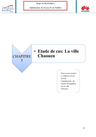 63
Projet de fin d’études:
Optimisation du réseau 3G de Méditel
CHAPITRE
3
• Etude de cas: La ville
Chaouen
Nous avons vu dans
ce chapitre un cas
réel de
l’optimisation du
réseau 3G appliqué
sur la ville
Chaouen.
 