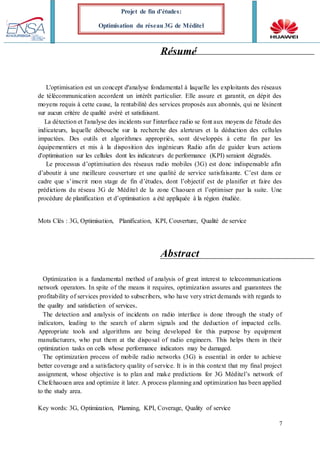 7
Projet de fin d’études:
Optimisation du réseau 3G de Méditel
Résumé
L'optimisation est un concept d'analyse fondamental à laquelle les exploitants des réseaux
de télécommunication accordent un intérêt particulier. Elle assure et garantit, en dépit des
moyens requis à cette cause, la rentabilité des services proposés aux abonnés, qui ne lésinent
sur aucun critère de qualité avéré et satisfaisant.
La détection et l'analyse des incidents sur l'interface radio se font aux moyens de l'étude des
indicateurs, laquelle débouche sur la recherche des alerteurs et la déduction des cellules
impactées. Des outils et algorithmes appropriés, sont développés à cette fin par les
équipementiers et mis à la disposition des ingénieurs Radio afin de guider leurs actions
d'optimisation sur les cellules dont les indicateurs de performance (KPI) seraient dégradés.
Le processus d’optimisation des réseaux radio mobiles (3G) est donc indispensable afin
d’aboutir à une meilleure couverture et une qualité de service satisfaisante. C’est dans ce
cadre que s’inscrit mon stage de fin d’études, dont l’objectif est de planifier et faire des
prédictions du réseau 3G de Méditel de la zone Chaouen et l’optimiser par la suite. Une
procédure de planification et d’optimisation a été appliquée à la région étudiée.
Mots Clés : 3G, Optimisation, Planification, KPI, Couverture, Qualité de service
Abstract
Optimization is a fundamental method of analysis of great interest to telecommunications
network operators. In spite of the means it requires, optimization assures and guarantees the
profitability of services provided to subscribers, who have very strict demands with regards to
the quality and satisfaction of services.
The detection and analysis of incidents on radio interface is done through the study of
indicators, leading to the search of alarm signals and the deduction of impacted cells.
Appropriate tools and algorithms are being developed for this purpose by equipment
manufacturers, who put them at the disposal of radio engineers. This helps them in their
optimization tasks on cells whose performance indicators may be damaged.
The optimization process of mobile radio networks (3G) is essential in order to achieve
better coverage and a satisfactory quality of service. It is in this context that my final project
assignment, whose objective is to plan and make predictions for 3G Méditel’s network of
Chefchaouen area and optimize it later. A process planning and optimization has been applied
to the study area.
Key words: 3G, Optimization, Planning, KPI, Coverage, Quality of service
 