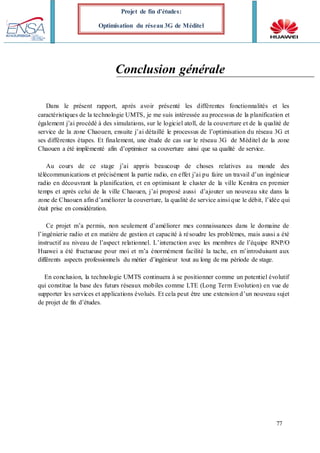 77
Projet de fin d’études:
Optimisation du réseau 3G de Méditel
Conclusion générale
Dans le présent rapport, après avoir présenté les différentes fonctionnalités et les
caractéristiques de la technologie UMTS, je me suis intéressée au processus de la planification et
également j’ai procédé à des simulations, sur le logiciel atoll, de la couverture et de la qualité de
service de la zone Chaouen, ensuite j’ai détaillé le processus de l’optimisation du réseau 3G et
ses différentes étapes. Et finalement, une étude de cas sur le réseau 3G de Méditel de la zone
Chaouen a été implémenté afin d’optimiser sa couverture ainsi que sa qualité de service.
Au cours de ce stage j’ai appris beaucoup de choses relatives au monde des
télécommunications et précisément la partie radio, en effet j’ai pu faire un travail d’un ingénieur
radio en découvrant la planification, et en optimisant le cluster de la ville Kenitra en premier
temps et après celui de la ville Chaouen, j’ai proposé aussi d’ajouter un nouveau site dans la
zone de Chaouen afin d’améliorer la couverture, la qualité de service ainsi que le débit, l’idée qui
était prise en considération.
Ce projet m’a permis, non seulement d’améliorer mes connaissances dans le domaine de
l’ingénierie radio et en matière de gestion et capacité à résoudre les problèmes, mais aussi a été
instructif au niveau de l’aspect relationnel. L’interaction avec les membres de l’équipe RNP/O
Huawei a été fructueuse pour moi et m’a énormément facilité la tache, en m’introduisant aux
différents aspects professionnels du métier d’ingénieur tout au long de ma période de stage.
En conclusion, la technologie UMTS continuera à se positionner comme un potentiel évolutif
qui constitue la base des futurs réseaux mobiles comme LTE (Long Term Evolution) en vue de
supporter les services et applications évolués. Et cela peut être une extension d’un nouveau sujet
de projet de fin d’études.
 