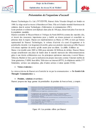79
Projet de fin d’études:
Optimisation du réseau 3G de Méditel
Présentation de l’organisme d’accueil
Huawei Technologies Co. Ltd. (华为技术有, Huáwei Jíshu Yǒuxiàn Gōngsī) est fondée en
1988. Le siège social se trouve à Shenzhen en Chine. Elle est le leader mondial fournisseur de
solutions dans le secteur Technologies d’information et communication (TIC).
Leurs produits et solutions sont déployés dans plus de 140 pays, desservant plus d’un tiers de
la population mondiale.
Huawei considère le Moyen-Orient et l’Afrique du Nord (MENA) comme des marchés clés,
et investi des ressources importantes pour y établir un réseau puissant et consolider sa
présence dans la région. Depuis son implémentation au Maroc en 1999, en tant que bureau
représentatif de Huawei Technologies, le volume d’activité n’a cessé d’augmenter et le
portefeuille clientèle s’est largement diversifié, grâce aux produits innovants qu’offre Huawei
et le niveau supérieur de service qu’elle assure pour ses clients. Le chiffre d’affaires au
Maroc s’est doublé entre 2005 et 2006 pour atteindre 60 Millions de dollars. Huawei Maroc
occupe actuellement une place de leader dans le marché marocain des télécommunications
grâce à une étroite collaboration avec les principaux opérateurs marocains, à savoir Maroc-
Télécom, Meditel et Inwi, par la réalisation de projets innovants comme l’internet mobile de
3ème génération, l’ADSL haut débit, Télévision sur internet (IPTV), la téléphonie mobile 3ème
Génération, services aux entreprises, plus d’autres services à valeur ajoutée (VAS).
 Vision et mission :
La vision et devise de Huawei est d’enrichir la vie par la communication : « To Enrich Life
Throught Communication ».
 Produits, solutions et services :
Huawei propose une large gamme de portefeuilles de produits de bout en bout, y compris :
Figure 69 : Les produits offerts par Huawei
 