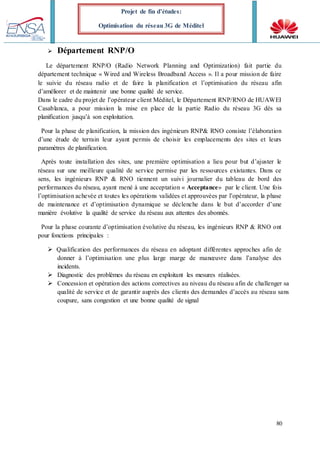 80
Projet de fin d’études:
Optimisation du réseau 3G de Méditel
 Département RNP/O
Le département RNP/O (Radio Network Planning and Optimization) fait partie du
département technique « Wired and Wireless Broadband Access ». Il a pour mission de faire
le suivie du réseau radio et de faire la planification et l’optimisation du réseau afin
d’améliorer et de maintenir une bonne qualité de service.
Dans le cadre du projet de l’opérateur client Méditel, le Département RNP/RNO de HUAWEI
Casablanca, a pour mission la mise en place de la partie Radio du réseau 3G dès sa
planification jusqu’à son exploitation.
Pour la phase de planification, la mission des ingénieurs RNP& RNO consiste l’élaboration
d’une étude de terrain leur ayant permis de choisir les emplacements des sites et leurs
paramètres de planification.
Après toute installation des sites, une première optimisation a lieu pour but d’ajuster le
réseau sur une meilleure qualité de service permise par les ressources existantes. Dans ce
sens, les ingénieurs RNP & RNO tiennent un suivi journalier du tableau de bord des
performances du réseau, ayant mené à une acceptation « Acceptance» par le client. Une fois
l’optimisation achevée et toutes les opérations validées et approuvées par l’opérateur, la phase
de maintenance et d’optimisation dynamique se déclenche dans le but d’accorder d’une
manière évolutive la qualité de service du réseau aux attentes des abonnés.
Pour la phase courante d’optimisation évolutive du réseau, les ingénieurs RNP & RNO ont
pour fonctions principales :
 Qualification des performances du réseau en adoptant différentes approches afin de
donner à l’optimisation une plus large marge de manœuvre dans l’analyse des
incidents.
 Diagnostic des problèmes du réseau en exploitant les mesures réalisées.
 Concession et opération des actions correctives au niveau du réseau afin de challenger sa
qualité de service et de garantir auprès des clients des demandes d’accès au réseau sans
coupure, sans congestion et une bonne qualité de signal
 