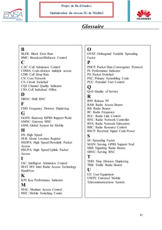 81
Projet de fin d’études:
Optimisation du réseau 3G de Méditel
Glossaire
B
BLER: Block Error Rate
BMC: Broadcast/Multicast Control
C
CAC: Call Admission Control
CDMA: Code division multiple access
CN: Core Network
CS: Circuit Switched
CQI: Channel Quality Indicator
CIO: Cell Individual Offset
D
DRNC: Drift RNC
F
FDD: Frequency Division Duplexing
G
GGSN: Gateway GPRS Support Node
GMSC: Gateway MSC
GSM: Global System for Mobile
H
HS: High Speed
HLR: Home Location Register
HSDPA: High Speed Downlink Packet
Access
HSUPA: High Speed Uplink Packet
Access
I
IAC: Intelligent Admission Control
IRAT HO: Inter Radio Access Technology
HandOver
K
KPI: Key Performance Indicator
M
MAC: Medium Access Control
B
BLER: Block Error Rate
BMC: Broadcast/Multicast Control
C
CAC: Call Admission Control
CDMA: Code division multiple access
CDR: Call Drop Rate
CN: Core Network
CS: Circuit Switched
CQI: Channel Quality Indicator
CIO: Cell Individual Offset
D
DRNC: Drift RNC
F
FDD: Frequency Division Duplexing
G
GGSN: Gateway GPRS Support Node
GMSC: Gateway MSC
GSM: Global System for Mobile
H
HS: High Speed
HLR: Home Location Register
HSDPA: High Speed Downlink Packet
Access
HSUPA: High Speed Uplink Packet
Access
I
IAC: Intelligent Admission Control
IRAT HO: Inter Radio Access Technology
HandOver
K
KPI: Key Performance Indicator
M
MAC: Medium Access Control
MSC: Mobile Switching Centre
O
OVSF: Orthogonal Variable Spreading
Factor
P
PDCP: Packet Data Convergence Protocol
PI: Performance Indicator
PS: Packet Switched
PSC: Primary Scrambling Code
PUC: Potential User Control
Q
QoS: Quality of Service
R
R99: Release 99
RAB: Radio Access Bearer
RB: Radio Bearer
RF: Radio Frequency
RLC: Radio Link Control
RNC: Radio Network Controller
RNS: Radio Network Subsystem
RRC: Radio Resource Control
RSCP: Received Signal Code Power
S
SF: Spreading Factor
SGSN: Serving GPRS Support Nod
SRB: Signaling Radio Bearer
SRNC: Serving RNC
T
TDD: Time Division Duplexing
TRB: Traffic Radio Bearer
U
UE: User Equipment
UMTS: Universal Mobile
Telecommunications System
 