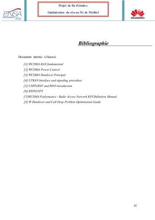 82
Projet de fin d’études:
Optimisation du réseau 3G de Méditel
Bibliographie
Documents internes à Huawei:
[1] WCDMA RAN fundamental
[2] WCDMA Power Control
[3] WCDMA Handover Principal
[4] UTRAN Interface and signaling procedure
[5] UMTS RNP and RNO introduction
[6] RNPO PPT
[7]WCDMA Performance - Radio Access Network KPI Definition Manual
[8] W-Handover and Call Drop Problem Optimization Guide
 