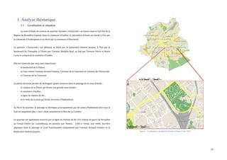  
	
  
10	
  
1. Analyse thématique.
1.1. Localisation et situation.
La	
  zone	
  d’étude	
  du	
  contrat	
  de	
  quartier	
  durable	
  «	
  Université	
  »	
  se	
  trouve	
  dans	
  le	
  Sud-­‐Est	
  de	
  la	
  
Région	
  de	
  Bruxelles-­‐Capitale	
  dans	
  la	
  commune	
  d’Ixelles.	
  Le	
  périmètre	
  d’étude	
  est	
  bordé	
  à	
  l’Est	
  par	
  
la	
  commune	
  d’Auderghem	
  et	
  au	
  Nord	
  par	
  la	
  commune	
  d’Etterbeek.	
  	
  
	
  
Le	
   quartier	
   «	
  Université	
  »	
   est	
   délimité	
   au	
   Nord	
   par	
   le	
   boulevard	
   Général	
   Jacques,	
   à	
   l’Est	
   par	
   le	
  
boulevard	
  du	
  Triomphe,	
  à	
  l’Ouest	
  par	
  l’avenue	
  Adolphe	
  Buyl,	
  au	
  Sud	
  par	
  l’avenue	
  Pierre	
  et	
  Marie	
  
Curie	
  et	
  comprend	
  le	
  cimetière	
  d’Ixelles.	
  
	
  
Elle	
  est	
  traversée	
  par	
  trois	
  axes	
  importants	
  :	
  
-­‐ le	
  boulevard	
  de	
  la	
  Plaine	
  ;	
  
-­‐ et	
  l’axe	
  reliant	
  l’avenue	
  Arnaud	
  Fraiteur,	
  l’avenue	
  de	
  la	
  Couronne	
  et	
  l’avenue	
  de	
  l’Université	
  
-­‐ et	
  l’avenue	
  de	
  la	
  Couronne.	
  	
  
	
  
La	
  photo	
  aérienne	
  permet	
  de	
  distinguer	
  quatre	
  textures	
  dans	
  le	
  paysage	
  de	
  la	
  zone	
  d’étude	
  :	
  
-­‐ le	
  campus	
  de	
  la	
  Plaine	
  qui	
  forme	
  une	
  grande	
  zone	
  boisée	
  ;	
  
-­‐ le	
  cimetière	
  d’Ixelles	
  ;	
  
-­‐ la	
  ligne	
  de	
  chemin	
  de	
  fer	
  ;	
  
-­‐ et	
  le	
  reste	
  de	
  la	
  zone	
  qui	
  forme	
  les	
  zones	
  d’habitations.	
  
	
  
Au	
  Nord	
  du	
  quartier,	
  le	
  paysage	
  se	
  distingue	
  principalement	
  par	
  de	
  zones	
  d’habitation	
  alors	
  que	
  le	
  
Sud	
  est	
  largement	
  plus	
  «	
  vert	
  »	
  dont	
  notamment	
  le	
  Bois	
  de	
  La	
  Cambre.	
  
	
  
Le	
  quartier	
  est	
  également	
  traversé	
  par	
  la	
  ligne	
  de	
  chemin	
  de	
  fer	
  161	
  reliant	
  les	
  gares	
  de	
  Bruxelles	
  
au	
   Grand	
   Duché	
   du	
   Luxembourg	
   en	
   passant	
   par	
   Namur.	
   	
   Celle-­‐ci	
   forme	
   une	
   réelle	
   barrière	
  
physique	
   dans	
   le	
   paysage	
   et	
   n’est	
   franchissable	
   uniquement	
   par	
   l’avenue	
   Arnaud	
   Fraiteur	
   et	
   le	
  
Boulevard	
  Général	
  Jacques.	
  
	
  
	
  
	
  
Figure 1 : Localisation et situation du périmètre d'étude (Urbis, 2015)
	
  
Realized by means of Brussels UrbIS®© - Distribution & Copyright CIRB
0 1,500 3,000 4,500 6,000750
Meters
1:100,000
1:10,000
0 130 260 390 52065
Meters
Realized by means of Brussels UrbIS®© - Distribution & Copyright CIRB
 