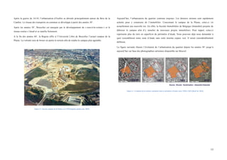  
	
  
13	
  
Après la guerre de 14-18, l’urbanisation d’Ixelles se déroule principalement autour du Bois de la
Cambre. Le réseau des transports en commun se développe à partir des années 30’.
Après les années 50’, Bruxelles est marquée par le développement du « tout-à-la-voiture » et le
réseau routier s’étend et se ramifie fortement.
A la fin des années 60’, la Région offre à l’Université Libre de Bruxelles l’actuel campus de la
Plaine. La volonté sera de boiser en partie le terrain afin de rendre le campus plus agréable.
Figure 5 : Sud du campus de la Plaine vers 1970 (laplaine.jimdo.com, 2015)
Aujourd’hui, l’urbanisation du quartier continue toujours. Les derniers terrains sont rapidement
achetés pour y construire de l’immobilier. Concernant le campus de la Plaine, celui-ci vit
actuellement une nouvelle ère. En effet, la Société Immobilière de Belgique (Immobel) projette de
déboiser le campus afin d’y installer de nouveaux projets immobiliers. Pour rappel, celui-ci
représente plus du tiers en superficie du périmètre d’étude. Nous pouvons déjà nous demander à
quoi ressemblerait notre zone d’étude sans cette énorme espace vert. Il serait considérablement
différent.
La figure suivante illustre l’évolution de l’urbanisation du quartier depuis les années 30’ jusqu’à
aujourd’hui sur base des photographies aériennes disponible sur Bruciel.
Figure 6 : Evolution de la surface urbanisée dans le périmètre d'étude entre 1930 et 2012 (BruCiel, 2014)
 