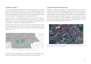  
	
  
16	
  
La tramification de la ligne 71
La Région de Bruxelles-Capitale a un projet ambitieux : transformer la ligne de bus 71 en une ligne
de tram. En effet, actuellement, la ligne de bus 71 est selon la STIB la plus fréquentée dans la
Région. Le bus 71 est très souvent bondé et régulièrement des voyageurs sont contraints de rester
aux arrêts à défaut de place dans le bus (be71.be, 2015). De plus, la part de la population régionale
qui utilisent les transports en commun augmente de 5% chaque année (STIB, 2015).
Aujourd’hui, la ligne 71 est majoritairement composée de bus articulé. La futur ligne sera
finalement tramifier. Ce choix s’explique notamment par la capacité d’usagers qu’un tram peut
prendre par heure. En effet, alors qu’un bus articulé transporte jusqu’à 900 voyageurs par heure, le
tram peut quant à lui transporter 2160 voyageurs par heure (Be71.be, 2015).
La Figure 11 illustre le futur tracé de la ligne 71. Dans notre zone d’étude, celle-ci devrait passer
par l’avenue Adolphe Buyl, l’axe formé par les avenues de l’Université, de la Couronne, et Arnaud
Fraiteur. Elle contournerait enfin le campus de la Plaine sur le boulevard du Triomphe pour
rejoindre Delta.
Figure 11 : Tracé de la futur ligne de tram 71 dans la zone d'étude (Tram71.be, 2014
Concernant les travaux de réaménagement, ils ont commencé mi-2016 et devraient durer 4 années.
La mise en service du tram 71 de la Porte de Namur jusqu’à Delta est prévue pour mi-2020.
Le réaménagement du Boulevard Général Jacques
Actuellement, le boulevard Général Jacques est un long boulevard qui donne la priorité aux
véhicules. Celui-ci sera dès lors réaménager pour lui donner une allure de boulevard contemporain
où chaque usager de la route y trouve équitablement sa place. Les trottoirs seront élargis et
incluront une piste cyclable. Une diminution du nombre de bandes de circulation automobile (deux
bandes) est prévue. Concernant les transports en commun, et en particulier la ligne de tram qui
circule au milieu du boulevard, les quais seront également élargis et allongés pour un meilleur
confort. Enfin, l’espace public sera amélioré et une plantation d’arbre est également prévue le long
de la berne centrale (BruxellesEspacesPublics.Irisnet.be, 2015).
Figure 12 : Localisation des demandes de permis d'urbanisme pour les réaménagements du Boulevard général Jacques et de
l'avenue Buyl (tram 71). Source : Stib et Bruxelles Mobilité, 2013.
 