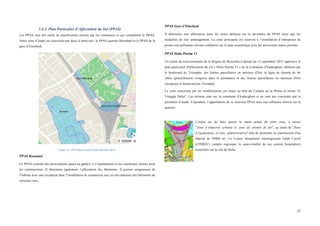  
	
  
27	
  
1.6.3. Plan Particulier d’Affectation du Sol (PPAS)
Les PPAS sont des outils de planification utilisés par les communes et qui complètent le PRAS.
Notre zone d’étude est concernée par deux d’entre-eux: le PPAS quartier Boondael et le PPAS de la
gare d’Etterbeek.
Figure 21 : PPAS dans la zone d'étude (BruGIS, 2014)
PPAS Boondael
Ce PPAS contient des prescriptions quant au gabarit, à l’implantation et aux matériaux utilisés pour
les constructions. Il détermine également l’affectation des bâtiments. Il permet uniquement de
l’habitat avec une exception pour l’installation de commerces aux rez-de-chaussée des bâtiments de
certaines rues.
PPAS Gare d’Etterbeek
Il détermine une affectation pour les zones définies sur le périmètre du PPAS ainsi que les
modalités de leur aménagement. La zone principale est réservée à l’installation d’entreprises de
pointe non polluantes devant collaborer sur le plan scientifique avec les universités toutes proches.
PPAS Delta Partim 13
Un arrêté du Gouvernement de la Région de Bruxelles-Capitale du 12 septembre 2013 approuve le
plan particulier d'affectation du sol « Delta Partim 13 » de la Commune d'Auderghem, délimité par
le boulevard du Triomphe, des limites parcellaires en intérieur d'îlot, la ligne de chemin de fer
26bis (partiellement comprise dans le périmètre) et des limites parcellaires en intérieur d'îlot
rejoignant le boulevard du Triomphe.
La zone concernée par les modifications est située au Sud du Campus de la Plaine et forme "le
Triangle Delta". Les terrains sont sur la commune d'Auderghem et ne sont pas concernés par le
périmètre d’étude. Cependant, l’approbation de ce nouveau PPAS aura une influence directe sur le
quartier.
L'enjeu est de faire passer le statut actuel de cette zone, à savoir
"Zone d’industrie urbaine et zone de chemin de fer", au statut de "Zone
d’équipement et zone administrative" afin de permettre la construction d'un
hôpital de 95000 m². Le Centre Hospitalier Interrégionale Edith Cavell
(CHIREC) compte regrouper la quasi-totalité de ses centres hospitaliers
bruxellois sur le site de Delta.
	
  
Figure 22 : Périmètre du
PPAS Delta.
 