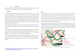  
	
  
53	
  
1.11.5. Modes doux
Une des volontés de ce Contrat de Quartier Durable est de valoriser le développement des modes de
transports doux. Voici la situation actuelle en ce qui concerne ce type de mode.
Piétons
Les principaux déplacements piétonniers résultent des mouvements entre les deux campus
universitaires (Solbosh et la Plaine). Ces déplacements se font sur l’axe formé par les avenues
Arnaud Fraiteur, de l’Université, et de la Couronne. Si au niveau des avenues de l’Université et de
la Couronne, le confort et la sécurité des piétons ne pose pas de soucis, celle au niveau de l’avenue
Arnaud Fraiteur laisse à désirer. En effet, le trottoir longeant le Cimetière d’Ixelles est déformé par
les racines des Tilleuls rendant son accessibilité difficile voire impossible à certains endroits. La
portion de l’avenue Arnaud Fraiteur sur le pont jusqu’au carrefour avec le Boulevard du Triomphe
n’est pas sécurisante pour les piétons.
D’autres déplacements piétonniers sont observés au niveau des noyaux commerciaux. Autour du
noyau commercial du Cimetières d’ Ixelles, la sécurité et le confort des piétons ne posent pas de
réels soucis.
Au niveau du noyau commercial de l’avenue Buyl, le confort est réduit principalement à cause de la
forte pente de l’avenue. Plus récemment, les travaux de réaménagement de la ligne 71 oblige les
étudiants de l’ULB à emprunter cette avenue à partir de l’arrêt de tram 7 – 25 – 94 « Buyl » pour
rejoindre le campus du Solbosh. Le confort y est fortement réduit également.
Enfin, les derniers déplacements piétonniers sont observés autour de la Gare d’Etterbeek et de son
noyau commercial. Selon une étude menée par Espace-Mobilité, Bruxelles Mobilité, et
l’Opzoekingscentrum voor de Wegenbouw1
, cette zone ferait partie des 30 plus dangereuses de
Bruxelles.
	
  	
  	
  	
  	
  	
  	
  	
  	
  	
  	
  	
  	
  	
  	
  	
  	
  	
  	
  	
  	
  	
  	
  	
  	
  	
  	
  	
  	
  	
  	
  	
  	
  	
  	
  	
  	
  	
  	
  	
  	
  	
  	
  	
  	
  	
  	
  	
  	
  	
  	
  	
  	
  	
  	
  	
  
1
http://www.lesoir.be/1038994/article/actualite/regions/bruxelles/2015-11-09/securite-routiere-voici-30-
zones-plus-dangereuses-bruxelles-carte-interac
Vélos
Les déplacements en vélo se font principalement sur les axes bordant le quartier et l’axe formé les
avenues Arnaud Fraiteur, de l’Université, et de la Couronne (connexion entre les deux campus).
Au niveau de la sécurité, nous observons des risques d’accident principalement sur le pont Arnaud
Fraiteur, mais également sur l’ensemble du Boulevard général Jacques (au niveau des carrefours).
D’un point de vue confort, c’est principalement les déplacements du nord de la zone vers le sud qui
sont moins confort causé par le dénivelé du quartier.
En Région de Bruxelles-Capitale, il existe des ICR, Itinéraires Cyclables Régionaux, qui sont des
cheminements recommandés pour des déplacements à vélo. Celles-ci empruntent généralement des
voiries où le trafic est moins dense. Dans le quartier celles-ci empruntent les grands axes bordant
celui-ci, le boulevard de la Plaine et une travers le campus de la Plaine. La figure suivante présente
ces différents ICR et leur statut actuel.
Figure 43 : Réseaux des ICR dans le périmètre d'étude (bruxellesmobilité.irisnet.be, 2015)
 