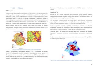  
	
  
59	
  
1.12.5. Pollutions
Pollution sonore
Le bruit provoqué par le réseau ferroviaire dépasse les 75dB (A). C’est le plus haut débit dans notre
zone. Les grands axes qui englobent le boulevard Général Jacques, le boulevard du Triomphe, le
boulevard de la Plaine, l’avenue Franklin Roosevelt et l’avenue de l’Université atteignent un niveau
sonore compris entre 70 et 75 dB (A). Les rues qui se situent entre le boulevard et l’avenue de
l’Université et qui sont perpendiculaires à ces dernières ont un niveau de bruit qui atteint également
les 70-75 dB (A). Les intérieurs d’îlot sont moins exposés aux bruits. Sur le campus de la Plaine, on
peut voir que la pollution sonore augmente au fur et à mesure qu’on se rapproche des grands axes.
Diverses maladies sont liées à la pollution sonore comme par exemple les maladies
cardiovasculaires, les troubles cognitifs (détérioration de la mémoire, des facultés mentales,...), les
perturbations du sommeil et les acouphènes.
	
  
Figure 50 : Carte de la pollution sonore multi-exposition (Bruxelles Environnement, 2014)
D’après le Plan Régionale de Développement Durable (P.R.D.D.) : « Globalement, sur toute une
journée, 63% de la population bruxelloise est soumise à un niveau de bruit extérieur supérieur à 55
dB(A), qui est pourtant la valeur de référence préconisée par l’OMS pour garantir un impact
minimal sur la santé. Par ailleurs, plus de 73% de la population vit dans un bâtiment soumis à des
niveaux de bruits nocturnes trop élevés (supérieurs à 45 dB(A)) ».
Dans notre zone d’étude nous pouvons voir que la norme de l’OMS est dépassée à de nombreux
endroits.
Pollution de l’air
Bruxelles qui est la capitale du Royaume mais également de l’Europe génère de nombreux
déplacements et présente par conséquent un trafic routier important. Cette particularité génère à son
tour la libération de nombreux polluants atmosphériques.
Afin de connaître la concentration de ces polluants dans la région, Bruxelles Environnement
organise et gère un réseau de 11 stations de mesure. Les deux stations les plus proches du périmètre
d’étude sont situées au parlement européen et au niveau de l’avenue de la Couronne.
Au niveau régional, le rapport de la qualité de l’air en Belgique mentionne que le NO2 reste
problématique (émissions liées au transport) et que la concentration en PM10 (particules fines) est
plus élevée dans la Région de Bruxelles – Capitale que dans les deux autres régions.
Au niveau local, il est difficile d’avoir une idée claire sur la concentration des polluants.
Cependant, la concentration en NOx reste un excellent indicateur représentatif de la pollution de
l’air.
La figure suivante illustre la valeur moyenne journalière de la concentration en NOx (µg/m3
) dans
les différents quartiers de la région.
Figure 51 : Valeur moyenne journalière de la concentration en NOx (µg/m3
). Monitoring des quartiers et Bruxelles Environnement.
 