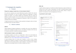  
	
  
66	
  
3. Campagne des enquêtes.
3.1 Préambule
Pourquoi une campagne d’enquête dans un Contrat de Quartier Durable ?
Si les outils mis à disposition par la région (Monitoring des quartiers, BruGIS, Urbis, Cartes de
Bruxelles Environnement, etc.) révèle de nombreux éléments pour diagnostiquer la situation
existante d’un quartier, ils ne donnent cependant pas d’informations quant aux ressentis des
habitants et riverains du quartier vis-à-vis de leur quartier. Hors le principe même du Contrat de
Quartier Durable est de réaliser des programmes qui améliorent le cadre de vie du quartier en
consultation étroite avec les habitants.
L’enquête nous permet dès lors d’améliorer l’analyse quantitative du diagnostic urbain et de donner
des éléments de base à une analyse qualitative.
3.2 Matériels et méthodes
Objectifs
Chaque thématique développée précédemment est susceptible d’être source d’une multitude de
question pour la campagne des enquêtes. Dès lors, nous ciblerons le formulaire de telle sorte que
les 10 questions parcourent l’ensemble des thématiques du diagnostic.
Outil de formulaire d’enquête et canal de diffusion
Le formulaire d’enquête a été réalisé via « Google Forms ». Celui-ci est un outil proposé par
Google disponible gratuitement sur internet et utilisable sur tous les navigateurs. L’outil est
disponible sur ce lien : https://support.google.com/docs/answer/87809?hl=fr
Le canal de diffusion choisi est le réseau social « Facebook ». En effet, ce choix s’explique
notamment par la rapidité de la méthode et la capacité d’obtenir davantage de résultat en peu de
temps. Hormis le fait qu’internet facilite ce type de démarche, il aurait fallu qu’une campagne
d’enquête soit en toute logique réalisée sur le terrain et comparée avec celle-ci !
Public cible
Le public ciblé dans l’enquête est l’ensemble des étudiants fréquentant les campus du Solbosh et de
la Plaine (ULB et VUB). En effet, le questionnaire a été soumis via différents groupes Facebook
regroupant une partie du public ciblé (Association des cercles ulbistes, Master en sciences et
gestion de l’environnement, Cercle des bioingénieurs de l’ULB, etc.).
Le questionnaire soumis à enquête
	
  
Figure 52 : Formulaire soumis à enquête et présenté dans
l'interface de Google Forms.
 