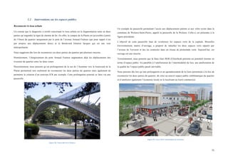  
	
  
75	
  
1.2 Interventions sur les espaces publics
Reconnecter le tissu urbain
Un constat que le diagnostic a révélé concernant le tissu urbain est la fragmentation nette en deux
parties qu’engendre la ligne de chemin de fer. En effet, le campus de la Plaine est accessible à partir
de l’Ouest du quartier uniquement par le pont de l’avenue Arnaud Fraiteur (qui pour rappel n’est
pas propice aux déplacements doux) et le Boulevard Général Jacques qui est une voie
métropolitaine.
Nous suggérons dès lors de reconnecter ces deux parties du quartier par plusieurs moyens.
Premièrement, l’élargissement du pont Arnaud Fraiteur augmentera déjà les déplacements des
riverains du quartier entre les deux zones.
Deuxièmement, nous pensons qu’un prolongement de la rue de l’Automne vers le boulevard de la
Plaine permettrait non seulement de reconnecter les deux parties du quartier mais également de
permettre la création d’un nouveau ICR par exemple. Cette prolongation pourrait se faire via une
passerelle.
Figure 58 : Passerelle de la Woluwe
Un exemple de passerelle permettant l’accès aux déplacements piétons et aux vélos existe dans la
commune de Woluwe-Saint-Pierre, appelé la passerelle de la Woluwe. Celle-ci est présentée à la
figure précédente.
L’objectif de cette passerelle était de revaloriser les espaces verts de la capitale. Bruxelles
Environnement, maitre d’ouvrage, a proposé de rattacher les deux espaces verts séparés par
l’avenue de Tervuren et des les connecter dans un réseau de promenade verte. Aujourd’hui, cet
ouvrage est une réussite.
Troisièmement, nous pensons que la futur Gare RER d’Etterbeek présente un potentiel énorme en
terme d’espace public. En parallèle à l’amélioration de l’intermodalité du lieu, une amélioration de
la qualité de l’espace public paraît inévitable.
Nous pensons dès lors qu’une prolongation et un agrandissement de la Gare permettrait à la fois de
reconnecter les deux parties du quartier, de créer un nouvel espace public emblématique du quartier
et d’améliorer également l’économie locale en le localisant au liseré commercial.
Figure 59 : Gare SNCF intermodale de Clermont.
 