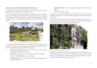  
	
  
82	
  
Intégrer les espaces verts du quartier dans le maillage vert de la région
La création et l’amélioration d‘espaces de qualité est un premier. Cependant, nous proposons
également de connecter l’ensemble de ces espaces verts entre eux.
La carte de la qualité des intérieurs du diagnostic nous avait déjà fait ce constat : le centre du
quartier est peu verdurisé et forme une barrière entre l’Est et l’Ouest du quartier. Nous proposons
dès lancer des actions qui ont l’objectif de reverdir. Nous pensons notamment aux toitures végétales
qui rééquilibreraient le manque de perméabilité dans cette zone mais également aux façades
végétales.
Figure 69 : Exemple de toiture végétale aménagée à Montreal au Canada.
Les toitures vertes ne favorisent pas uniquement le maintien des espaces verts dans un contexte
urbain. Elles ont d’autres bienfaits parfois insoupçonnés er répondant aux problématiques que les
villes du futur connaîtront : pollution atmosphérique, îlots de chaleur, …
-­‐ Amélioration de la qualité de l’air : en fixant les poussières et autres polluants
atmosphériques (Métaux lourds, COV, PM, …)
-­‐ Puits de carbone : en stockant le dioxyde de carbone (CO2) sous forme de biomasse.
-­‐ Des effets sur les microclimats : îlots de chaleur, humidité, …
-­‐ Ecoulement des eaux : en retenant une partie de l’eau de pluie, elles évitent ainsi des
éventuels inondation en aval.
-­‐ Déperdition de chaleur : des toits est largement diminuée après l’installation de toitures
végétales.
-­‐ Autres : impacts sociaux, paysager, …
Les espaces verts en ville sont donc indispensables en milieu urbain. Leurs bienfaits améliorent
grandement la qualité de vie. C’est pour cela que notre vison de la ville du futur englobe le végétal
avec le minéral !
Concernant les façades végétales, nous proposons de lancer des programmes de sensibilisation sur
les bienfaits de ceux-ci. Les dispositifs les plus simples et peu onéreux consistent à mettre des
plantes végétales grimpantes sur les façades afin d’embellir le quartier.
Figure 70 : Exemple de plantes grimpantes (Glycine) sur façade.
Ces démarches doivent être stimulées par des campagnes de sensibilisation mais également par un
budget consacré à des primes pour les éventuels propriétaires qui voudraient installer une toiture
végétale. Ces primes seraient par exemple accordées aux bâtiments situés dans la zone aux
intérieurs d’îlots de qualité médiocre (voir carte de synthèse).
 