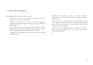  
	
  
84	
  
2. Interventions secondaires
D’autres interventions peuvent être réalisées comme par exemple :
-­‐ Interventions sur le climat social : la création d’une fête de quartier annuelle qui
redynamiserait la convivialité et la cohésion sociale.
-­‐ Interventions sur l’environnement et la santé : en réalisant des campagnes de
sensibilisation de l’impact sur la qualité de l’air intérieur, sur la gestion écologique des
déchets ménagers, etc.
-­‐ Projet de potagers participatifs en proposant aux habitants du quartier de s’impliquer
dans un projet commun. Cependant, la campagne des enquêtes a dévoilé que seul 27 %
de la part des interrogés était intéressé dans la participation d’un tel projet.
-­‐ Interventions sur la pollution lumineuse : en installant des dispositifs lumineux limitant
la pollution lumineuse.
-­‐ Interventions sur l’environnement et la santé : en réalisant des campagnes de
sensibilisation de l’impact sur la qualité de l’air intérieur, sur la gestion écologique des
déchets ménagers, etc.
-­‐ Interventions sur l’emploi : en créant des espaces de formations. Rappelons également
que la campagne des enquêtes a révélé que 60 % des étudiants interrogés seraient
intéressé d’avoir un job étudiant dans le quartier. Pourquoi ne pas leur proposer
l’entretien des espaces verts par exemple ?
-­‐ Interventions sur le bâti : en proposant des primes de rénovation pour les façades de la
chaussée de Boondael qui concentre tous les sites et monuments classés du quartier
(hormis le campus de la Plaine)
-­‐ Etc.
	
  
 