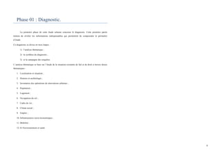  
	
  
9	
  
Phase 01 : Diagnostic.
La première phase de cette étude urbaine concerne le diagnostic. Cette première partie
tentera de révéler les informations indispensables qui permettent de comprendre le périmètre
d’étude
Ce diagnostic se divise en trois étapes :
1) l’analyse thématique ;
2) la synthèse du diagnostic ;
3) et la campagne des enquêtes.
L’analyse thématique se base sur l’étude de la situation existante de fait et de droit à travers douze
thématiques :
1. Localisation et situation ;
2. Histoire et archéologie ;
3. Inventaires des opérations de rénovations urbaines ;
4. Population ;
5. Logement ;
6. Occupation du sol ;
7. Cadre de vie ;
8. Climat social ;
9. Emploi ;
10. Infrastructures socio-économiques ;
11. Mobilité ;
12. Et Environnement et santé.
	
  
 
