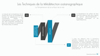 Diapositive Numéro 18
Les Techniques de la télédétection océanographique
La Température de la surface de la mer
CAPTEUR
TEMPERATURE
PELLICULAIRE
VOLUMIQUE
03
La température de surface de l'eau
peut être obtenue dans deux régions
du spectre électromagnétique :
l'infrarouge thermique et les
hyperfréquences.
01
02
La mesure de la température de la
surface de la mer est probablement
l'activité de télédétection la plus
couramment utilisée en
océanographie puisqu'il s'agit d'une
des deux propriétés physiques de
base qui contribuent à caractériser
les masses d'eau, la salinité.
Il existe une différence entre la température
pelliculaire enregistrée par un capteur et la
température volumique couramment mesurée en
océanographie. La mesure pelliculaire échantillonne
moins de 0,1 mm de la colonne d'eau , alors que la
température volumique mesurée à l'aide de bouées
dérivantes ou de navires est généralement
représentative du ou des premiers mètres de la
surface de la mer.
 