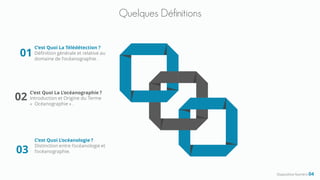 Quelques Définitions
Diapositive Numéro 04
C’est Quoi La Télédétection ?
Définition générale et relative au
domaine de l’océanographie .
01
C’est Quoi La L’océanographie ?
Introduction et Origine du Terme
« Océanographie » .
02
C’est Quoi L’océanologie ?
Distinction entre l’océanologie et
l’océanographie.03
 