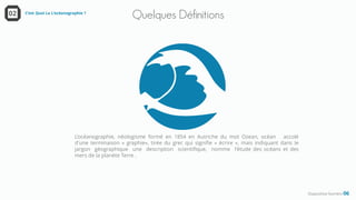 Quelques Définitions
Diapositive Numéro 06
C’est Quoi La L’océanographie ?02
L’océanographie, néologisme formé en 1854 en Autriche du mot Ozean, océan accolé
d'une terminaison « graphie», tirée du grec qui signifie « écrire », mais indiquant dans le
jargon géographique une description scientifique, nomme l'étude des océans et des
mers de la planète Terre .
 