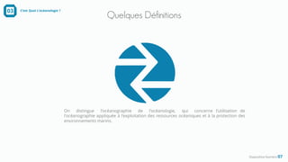Quelques Définitions
Diapositive Numéro 07
03 C’est Quoi L’océanologie ?
On distingue l'océanographie de l'océanologie, qui concerne l'utilisation de
l'océanographie appliquée à l'exploitation des ressources océaniques et à la protection des
environnements marins.
 