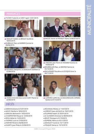 Bulletin municipal d’Orgerus 2020
MUNICIPALITÉ
11
MARIAGES
■ SARAIVA Antonio le15/01/2019
■ WILDY Marthe le 18/02/2019
■ SEBILEAU Bertrand le 14/03/2019
■ CHARPENTIER Maryse le 12/04/2019
■ ROSA Adrien le 15/05/2019
■ THOMAS Lucie le 21/05/2019
■ FORTIER Michel le 06/06/2019
■ ELAERTS Jean-Philip le 22/06/2019
■ ROUSSEAU Michel, le 11/07/2019
■ LORENTZ Jean-JACQUES le 19/07/2019
■ FELDMAN Hubert, le 20/07/2019
■ LE GUYADER Christiane le 08/09/2019
■ BIGOT Monique le 01/10/2019
■ DUMENIL Marius le 02/11/2019
■ DAVOUST Yvonne le 15/11/2019
■ FOUQUÉ Denise le 13/12/2019
■ TUCKER Frederick et GREIF Ingrid 12/01/2019
DÉCÈS
 BOURDEIL Benjamin, et DUPLOUYE Kathleen le
22/06/2019
 BAGOT Xavier et MAHAUT Diane, le 06/07/2019
 GAMEIRO LOPES Rui et VASCONCELOS CAMARA
Sandra le 07/12/2019
 SEDILOT Frédéric et BRAULT Aurélie le
18/05/2019
■ DUBRULLE Marc et BARBIER Corinne le
08/06/2019
 VIEIRA CHA CHA Kévin et LE GOFF Marion le
22/06/2019
 VINCENT Jean-Pierre et HEDIARD Florence le
14/09/2019
■ BOURRELLIER Marc, et BREMER Patricia le
05/10/2019
■ BAGUENARD Pascaline et LEVEQUE Anne, le
09/11/2019
 