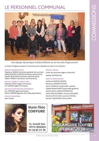 Bulletin municipal d’Orgerus 2020
COMMISSIONS
19
LE PERSONNEL COMMUNAL
SERVICE ADMINISTRATIF
Stéphanie DEBIAIS (secrétaire générale des services),
Isabelle BOURMAULT-MODOLO (secrétaire administrative),
Isabelle BEAUDOIN (secrétaire administrative),
Valérie THIBAUT (secrétaire administrative).
SERVICE VOIRIE ET ESPACE VERT
Stéphane GRISEL (agent technique),
Eric LEBIGRE (agent technique).
SERVICE ENTRETIEN DES BÂTIMENTS
Eric LEMOINE (agent technique),
Patrick GRENIER (gardien de la salle polyvalente).
POLICE MUNICIPALE
Jean-Claude.
SERVICE SOCIAL
(visite des personnes âgées à domicile) :
Isabelle DOMINGUES.
SERVICE PÉRISCOLAIRE
Catherine BISSON (ATSEM),
Marianne LAMAIRE (ATSEM),
Sylvie THORAVAL (responsable cantine),
Isabelle BLANCHARD (responsable garderie),
Juliette JALTA, Isabelle DOMINGUES,
Zohra MOUZOUNBAZI, Florence DELUARD,
Séverine DE SA SILVA, Laurence FOESSEL,
Pascale COQUEMON,Yamina RIFA.
Une équipe dynamique et bienveillante au service des Orgerussiens
La mairie d’Orgerus emploie 21 personnes pour répondre au mieux à vos attentes.
BOULANGERIE TOUFLET
01 34 87 20 58
Marie-Thée
16, Grande Rue
78910 ORGERUS
01 34 87 21 70
COIFFURE
 