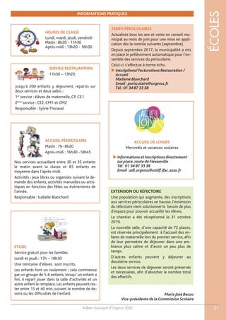 ACCUEIL DE LOISIRS
Mercredis et vacances scolaires
Bulletin municipal d’Orgerus 2020
ÉCOLES
21
HEURES DE CLASSE
Lundi, mardi, jeudi, vendredi
Matin : 8h20 - 11h30
Après-midi : 13h20 - 16h30
 Informations et Inscriptions directement
sur place,route de Flexanville
Tél :01 34 87 33 38
Email :adl.orgerus@utidf.ifac.asso.fr
ETUDE
Service gratuit pour les familles.
Lundi et jeudi : 17h – 18h30
Une trentaine d’élèves sont inscrits.
Les enfants font un roulement ; cela commence
par un groupe de 5-6 enfants, lorsqu’ un enfant a
fini, il repart jouer dans la salle d’activités et un
autre enfant le remplace. Les enfants peuvent res-
ter entre 15 et 40 min, suivant le nombre de de-
voirs ou les difficultés de l’enfant.
TARIFS PÉRISCOLAIRES
Actualisés tous les ans et votés en conseil mu-
nicipal au mois de juin pour une mise en appli-
cation dès la rentrée suivante (septembre).
Depuis septembre 2017, la municipalité a mis
en place le prélèvement automatique pour l’en-
semble des services du périscolaire.
Celui-ci s’effectue à terme échu.
 Inscriptions/ Facturations Restauration /
Accueil
Madame Blanchard
Email :periscolaire@orgerus.fr
Tél :01 34 87 33 38
INFORMATIONS PRATIQUES
SERVICE RESTAURATION
11h30 – 13h20
Jusqu’à 200 enfants y déjeunent, répartis sur
deux services et deux salles ;
1er
service : élèves de maternelle, CP, CE1
2ème
service : CE2, CM1 et CM2
Responsable : Sylvie Thoraval
ACCUEIL PÉRISCOLAIRE
Matin : 7h- 8h20
Après-midi : 16h30 -18h45
Nos services accueillent entre 30 et 35 enfants
le matin avant la classe et 85 enfants en
moyenne dans l’après-midi.
Activités : jeux libres ou organisés suivant la de-
mande des enfants, activités manuelles ou artis-
tiques en fonction des fêtes ou événements de
l’année.
Responsable : Isabelle Blanchard
Maria José Bacou
Vice-présidente de la Commission Scolaire
EXTENSION DU RÉFECTOIRE
Une population qui augmente, des inscriptions
aux services périscolaires en hausse, l’extension
du réfectoire vient solutionner le besoin de plus
d’espace pour pouvoir accueillir les élèves.
Le chantier a été réceptionné le 31 octobre
2019.
La nouvelle salle, d’une capacité de 72 places,
est réservée principalement à l’accueil des en-
fants de maternelle lors du premier service, afin
de leur permettre de déjeuner dans une am-
biance plus calme et d’avoir un peu plus de
temps.
D’autres enfants peuvent y déjeuner au
deuxième service.
Les deux services de déjeuner seront préservés
et nécessaires, afin d’absorber le nombre total
des effectifs.
 