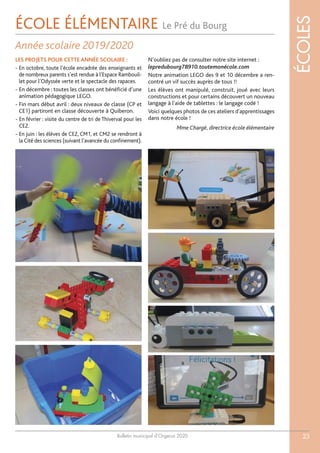Bulletin municipal d’Orgerus 2020
ÉCOLES
23
ÉCOLE ÉLÉMENTAIRE Le Pré du Bourg
Année scolaire 2019/2020
LES PROJETS POUR CETTE ANNÉE SCOLAIRE :
- En octobre, toute l’école encadrée des enseignants et
de nombreux parents s’est rendue à l’Espace Rambouil-
let pour l’Odyssée verte et le spectacle des rapaces.
- En décembre : toutes les classes ont bénéficié d’une
animation pédagogique LEGO.
- Fin mars début avril : deux niveaux de classe (CP et
CE1) partiront en classe découverte à Quiberon.
- En février : visite du centre de tri de Thiverval pour les
CE2.
- En juin : les élèves de CE2, CM1, et CM2 se rendront à
la Cité des sciences (suivant l’avancée du confinement).
N’oubliez pas de consulter notre site internet :
lepredubourg78910.toutemonécole.com
Notre animation LEGO des 9 et 10 décembre a ren-
contré un vif succès auprès de tous !!
Les élèves ont manipulé, construit, joué avec leurs
constructions et pour certains découvert un nouveau
langage à l'aide de tablettes : le langage codé !
Voici quelques photos de ces ateliers d'apprentissages
dans notre école !
Mme Chargé, directrice école élémentaire
 