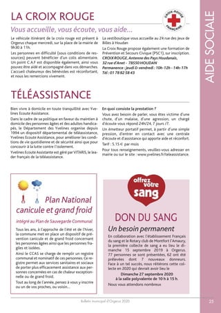 Bulletin municipal d’Orgerus 2020
LEMOTDUMAIREAIDESOCIALE
25
LA CROIX ROUGE
TÉLÉASSISTANCE
DON DU SANG
Tous les ans, à l’approche de l’été et de l'hiver,
la commune met en place un dispositif de pré-
vention canicule et de grand froid concernant
les personnes âgées ainsi que les personnes fra-
giles et isolées.
Ainsi le CCAS se charge de remplir un registre
communal et nominatif de ces personnes. Ce re-
gistre permet aux services sanitaires et sociaux
de porter plus efficacement assistance aux per-
sonnes concernées en cas de chaleur exception-
nelle ou de grand froid.
Tout au long de l’année, pensez à vous y inscrire
ou un de vos proches, ou voisin…
canicule et grand froid
Le véhicule itinérant de la croix rouge est présent à
Orgerus chaque mercredi, sur la place de la mairie de
9h30 à 11h.
Les personnes en difficulté (sous conditions de res-
sources) peuvent bénéficier d’un colis alimentaire.
Un point C.A.F est disponible également, ainsi vous
pouvez être aidé et accompagné dans vos démarches.
L’accueil chaleureux des bénévoles est réconfortant,
et nous les remercions vivement.
La vestiboutique vous accueille au 24 rue des Jeux de
Billes à Houdan
La Croix Rouge propose également une formation de
Prévention et Secours Civique (PSC1), sur inscription.
CROIX ROUGE,Antenne des Pays Houdanais,
32 rue d’Anet - 78550 HOUDAN
Permanence :jeudi & vendredi :10h-12h - 14h-17h
Tél :01 78 82 58 43
Un besoin permanent
En collaboration avec l’établissement Français
du sang et le Rotary club de Montfort l’Amaury,
la première collecte de sang a eu lieu le di-
manche 15 septembre 2019 à Orgerus.
77 personnes se sont présentées, 62 ont été
prélevées dont 7 nouveaux donneurs.
Face à un tel succès, nous réitérons cette col-
lecte en 2020 qui devrait avoir lieu le
Dimanche 27 septembre 2020
à la salle polyvalente de 10 h à 15 h.
Nous vous attendons nombreux
Plan National
Vous accueille, vous écoute, vous aide…
intégré au Plan de Sauvegarde Communal
Bien vivre à domicile en toute tranquillité avec Yve-
lines Ecoute Assistance.
Dans le cadre de sa politique en faveur du maintien à
domicile des personnes âgées et des adultes handica-
pés, le Département des Yvelines organise depuis
1994 un dispositif départemental de téléassistance,
Yvelines Ecoute Assistance, pour améliorer les condi-
tions de vie quotidienne et de sécurité ainsi que pour
concourir à la lutte contre l’isolement.
Yvelines EcouteAssistante est géré parVITARIS, le lea-
der français de la téléassistance.
En quoi consiste la prestation ?
Vous avez besoin de parler, vous êtes victime d’une
chute, d’un malaise, d’une agression, un chargé
d’écoute vous répond 24h/24, 7 jours /7.
Un émetteur portatif permet, à partir d’une simple
pression, d’entrer en contact avec une centrale
d’écoute et d’assistance qui apporte aide et réconfort.
Tarif : 5.15 € par mois
Pour tous renseignements, veuillez-vous adresser en
mairie ou sur le site : www.yvelines.fr/teleassistance.
 